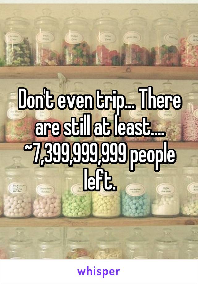 Don't even trip... There are still at least.... ~7,399,999,999 people left.