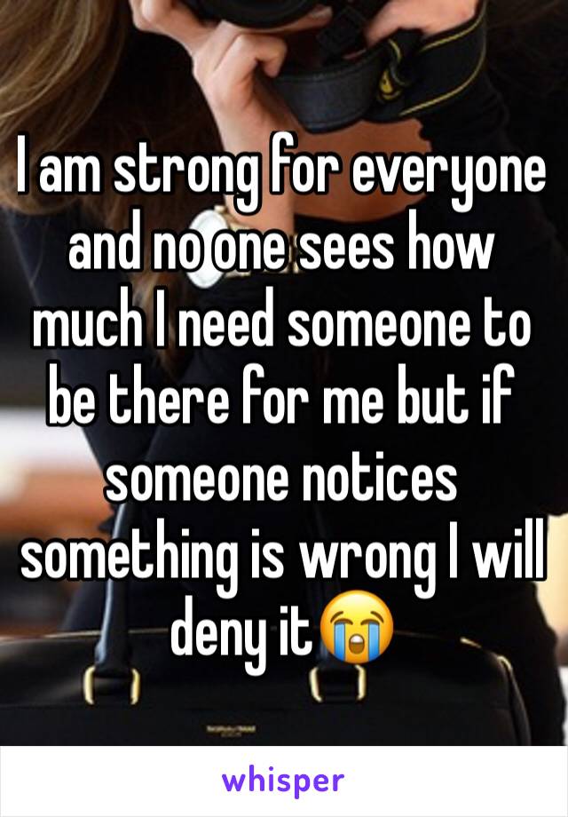 I am strong for everyone and no one sees how much I need someone to be there for me but if someone notices something is wrong I will deny it😭