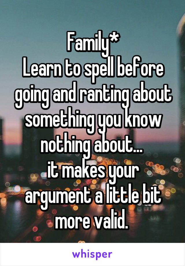 Family*
Learn to spell before going and ranting about something you know nothing about... 
it makes your argument a little bit more valid. 