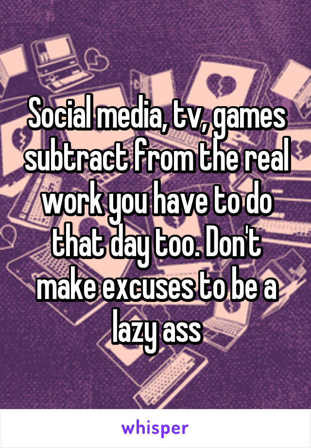 Social media, tv, games subtract from the real work you have to do that day too. Don't make excuses to be a lazy ass