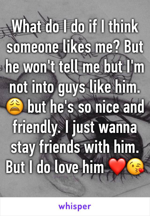 What do I do if I think someone likes me? But he won't tell me but I'm not into guys like him. 😩 but he's so nice and friendly. I just wanna stay friends with him. But I do love him ❤😘