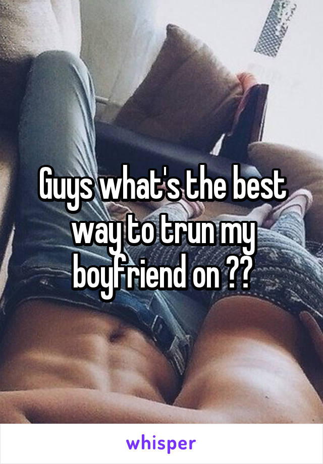 Guys what's the best way to trun my boyfriend on ??