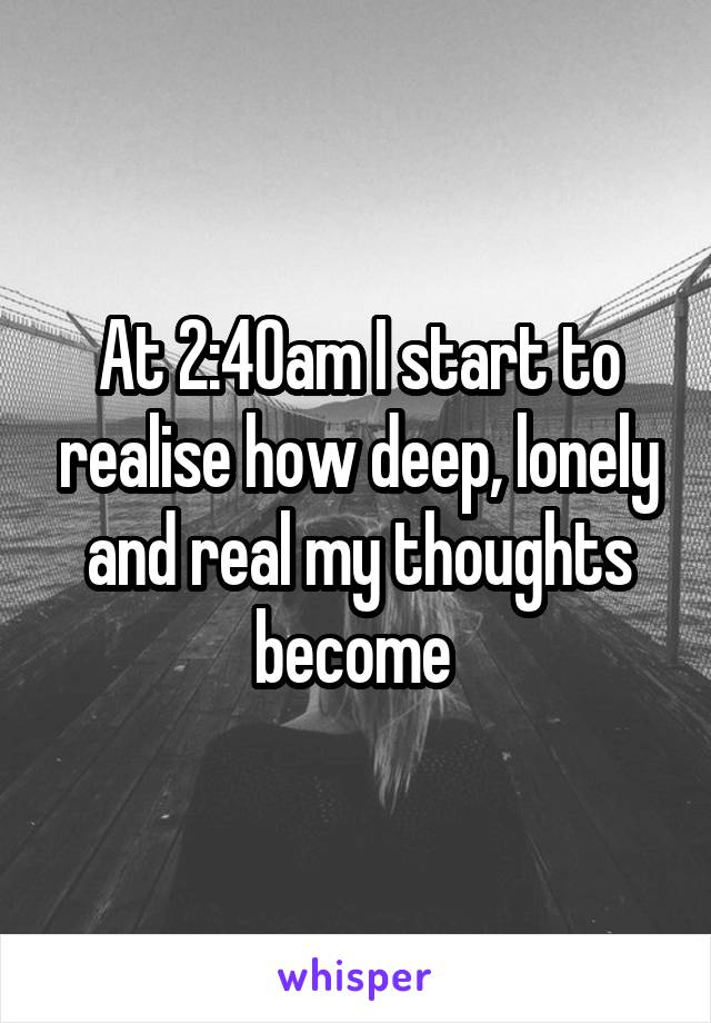 At 2:40am I start to realise how deep, lonely and real my thoughts become 