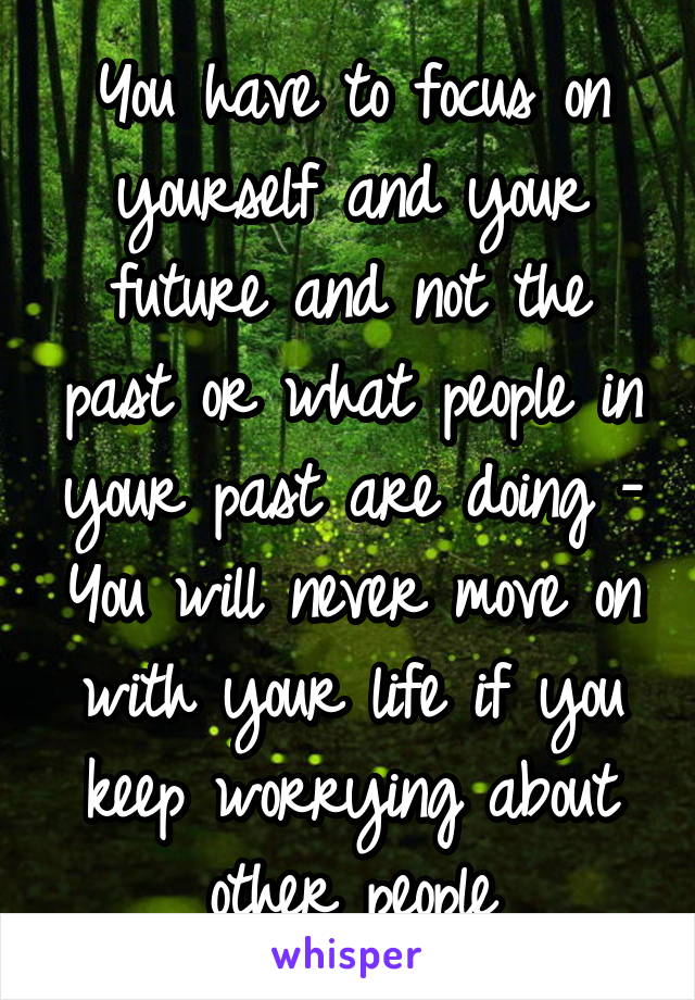 You have to focus on yourself and your future and not the past or what people in your past are doing - You will never move on with your life if you keep worrying about other people