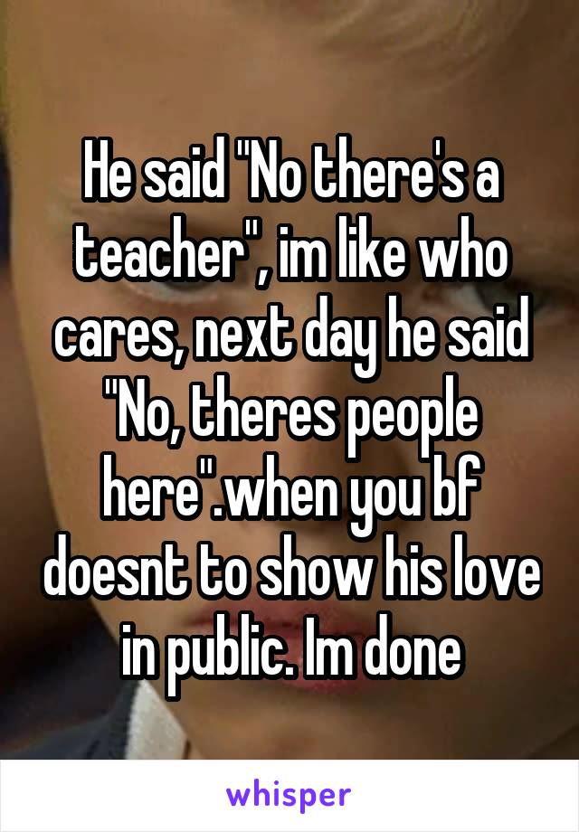 He said "No there's a teacher", im like who cares, next day he said "No, theres people here".when you bf doesnt to show his love in public. Im done