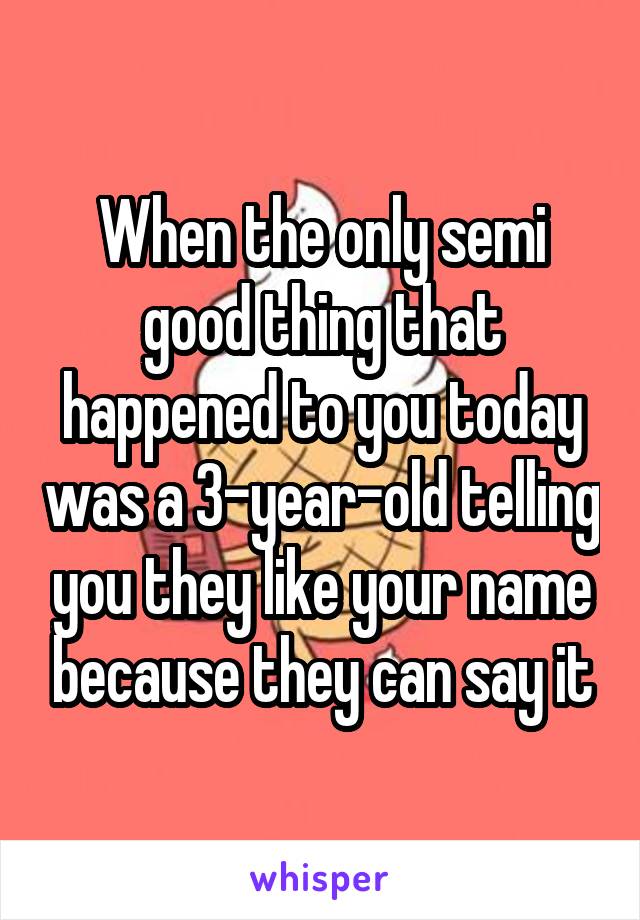 When the only semi good thing that happened to you today was a 3-year-old telling you they like your name because they can say it