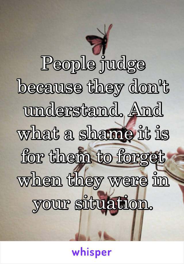 People judge because they don't understand. And what a shame it is for them to forget when they were in your situation.