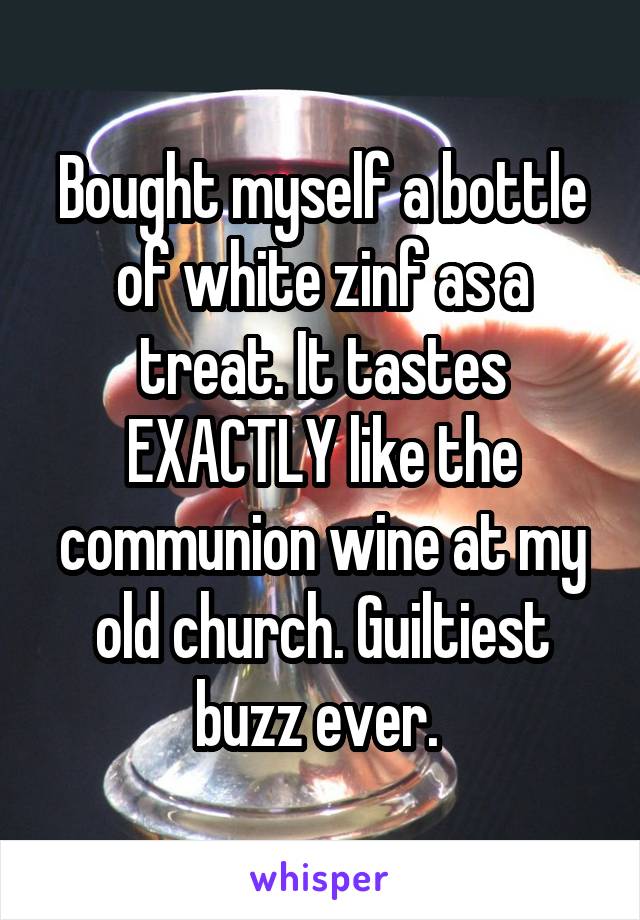 Bought myself a bottle of white zinf as a treat. It tastes EXACTLY like the communion wine at my old church. Guiltiest buzz ever. 