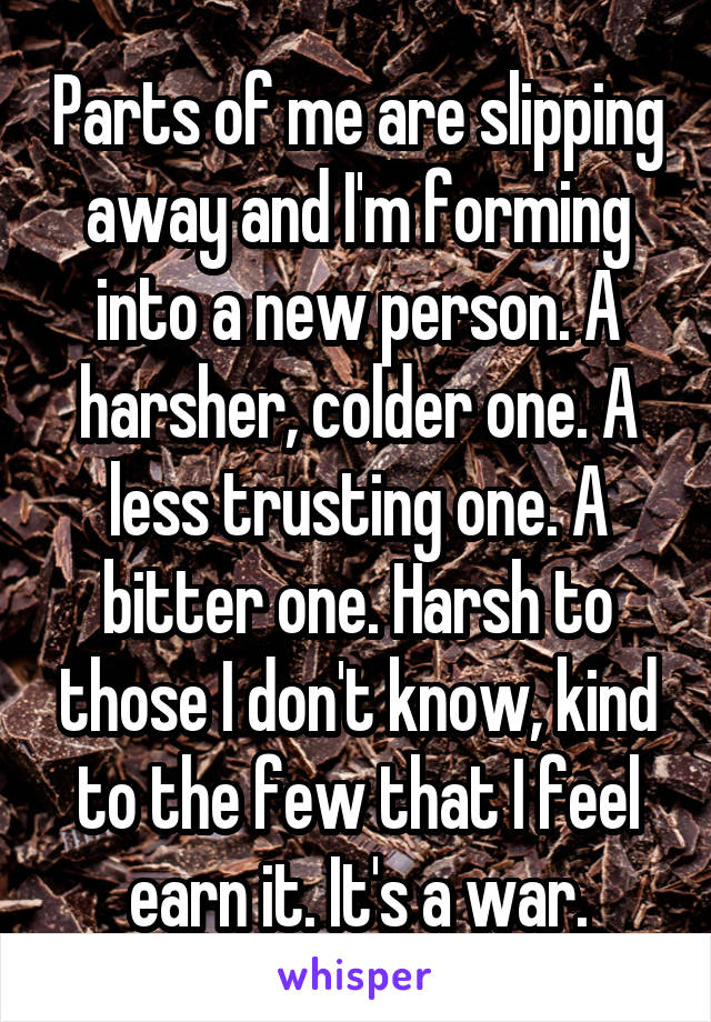 Parts of me are slipping away and I'm forming into a new person. A harsher, colder one. A less trusting one. A bitter one. Harsh to those I don't know, kind to the few that I feel earn it. It's a war.