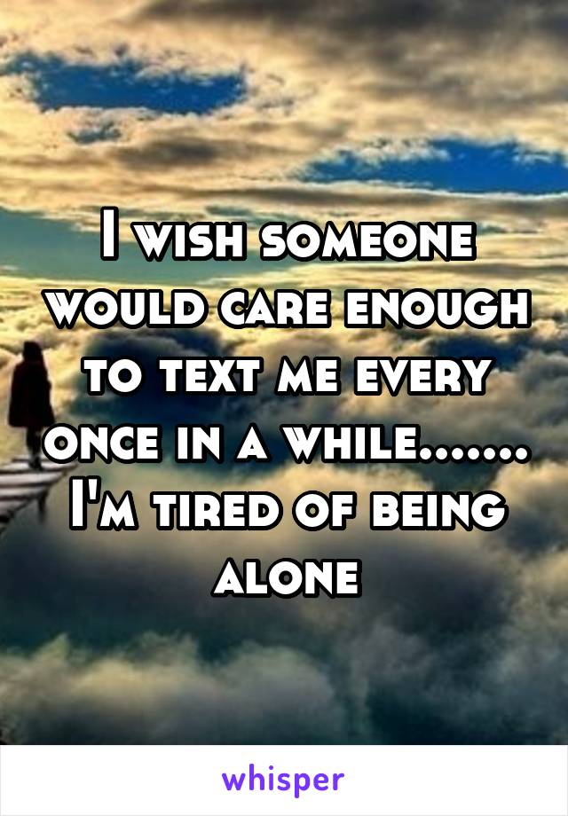 I wish someone would care enough to text me every once in a while....... I'm tired of being alone