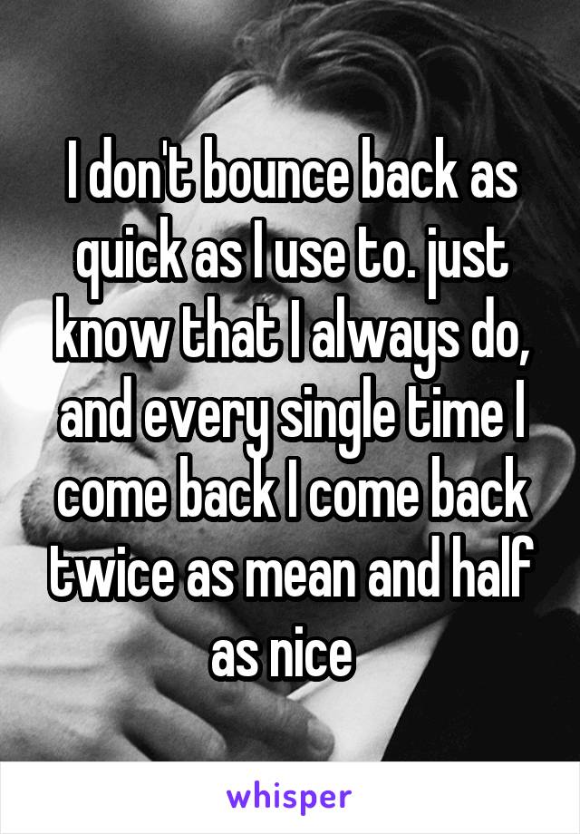 I don't bounce back as quick as I use to. just know that I always do, and every single time I come back I come back twice as mean and half as nice  