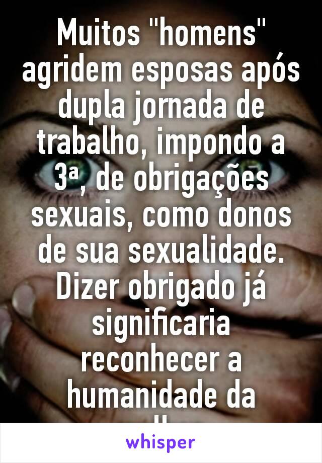 Muitos "homens" agridem esposas após dupla jornada de trabalho, impondo a 3ª, de obrigações sexuais, como donos de sua sexualidade. Dizer obrigado já significaria reconhecer a humanidade da mulher.