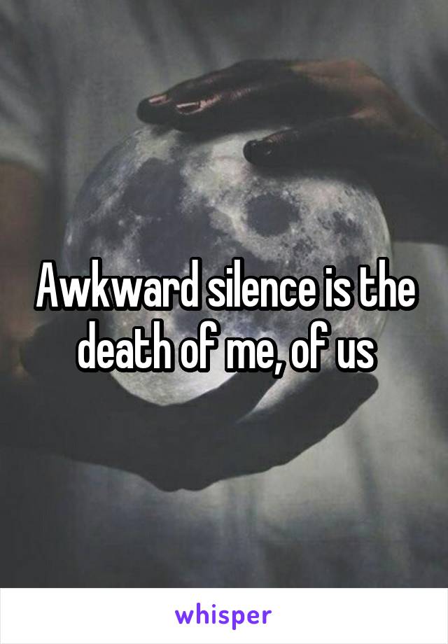 Awkward silence is the death of me, of us