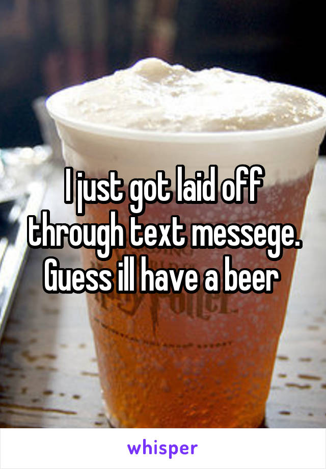 I just got laid off through text messege. Guess ill have a beer 