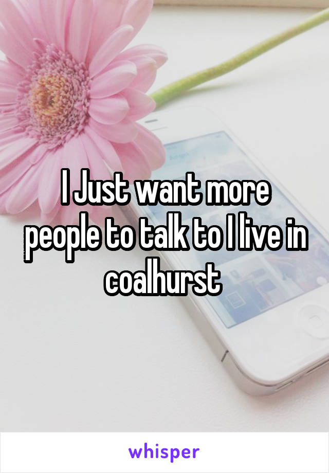 I Just want more people to talk to I live in coalhurst 