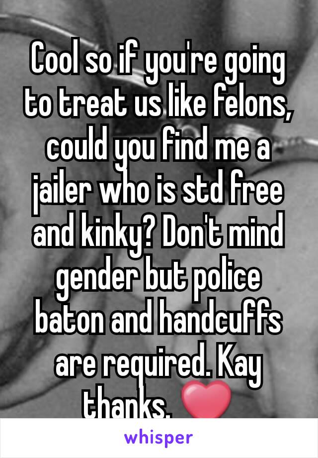 Cool so if you're going to treat us like felons, could you find me a jailer who is std free and kinky? Don't mind gender but police baton and handcuffs are required. Kay thanks. ❤