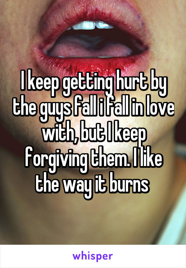 I keep getting hurt by the guys fall i fall in love with, but I keep forgiving them. I like the way it burns 