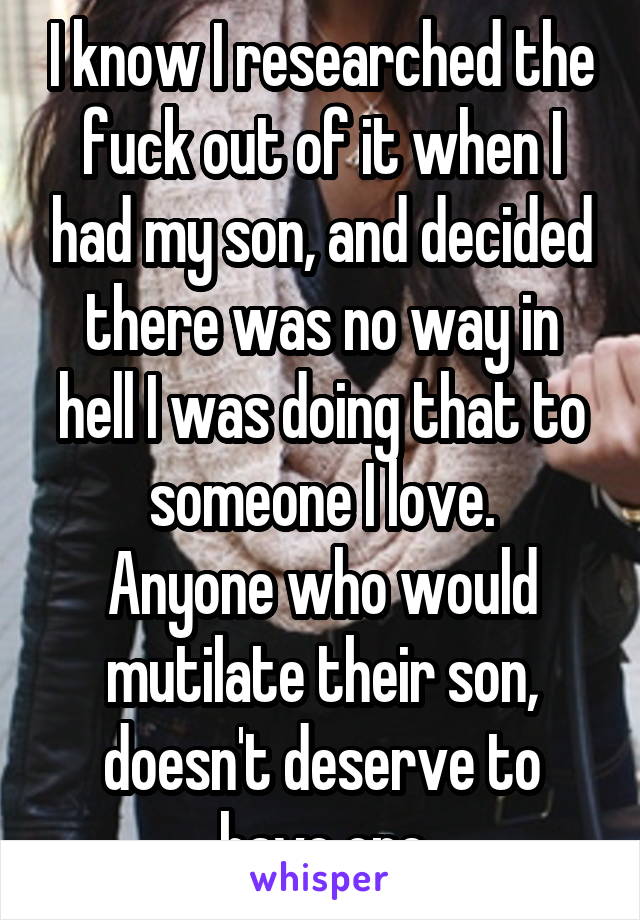 I know I researched the fuck out of it when I had my son, and decided there was no way in hell I was doing that to someone I love.
Anyone who would mutilate their son, doesn't deserve to have one