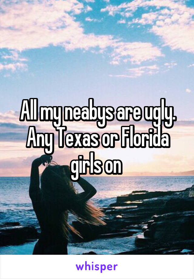 All my neabys are ugly. Any Texas or Florida girls on 