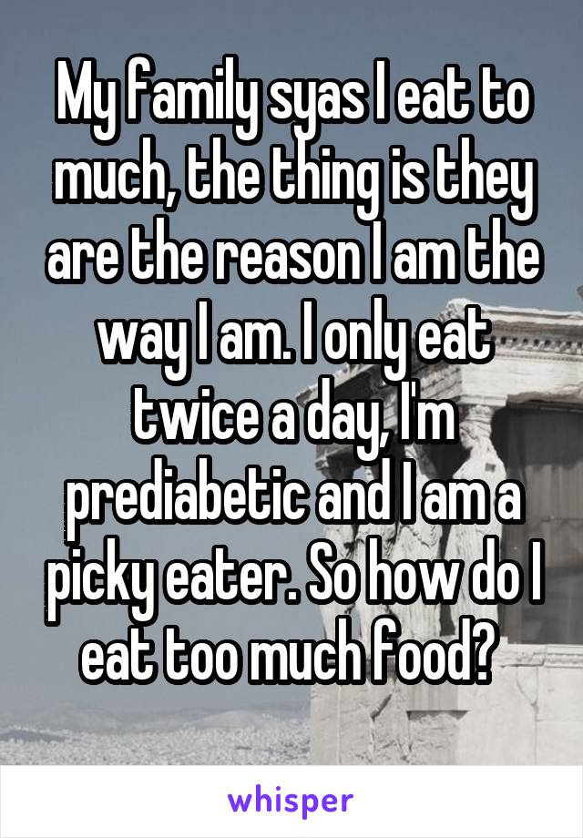 My family syas I eat to much, the thing is they are the reason I am the way I am. I only eat twice a day, I'm prediabetic and I am a picky eater. So how do I eat too much food? 
