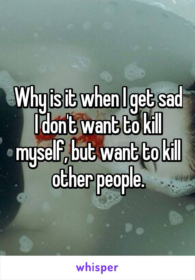 Why is it when I get sad I don't want to kill myself, but want to kill other people.