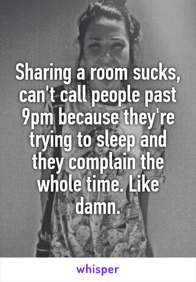 Sharing a room sucks, can't call people past 9pm because they're trying to sleep and they complain the whole time. Like damn.