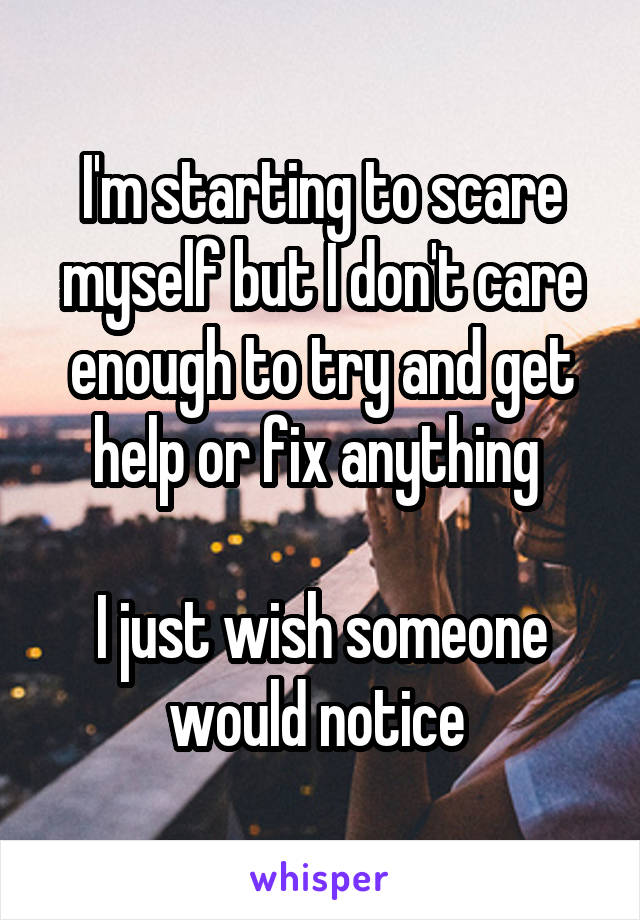 I'm starting to scare myself but I don't care enough to try and get help or fix anything 

I just wish someone would notice 