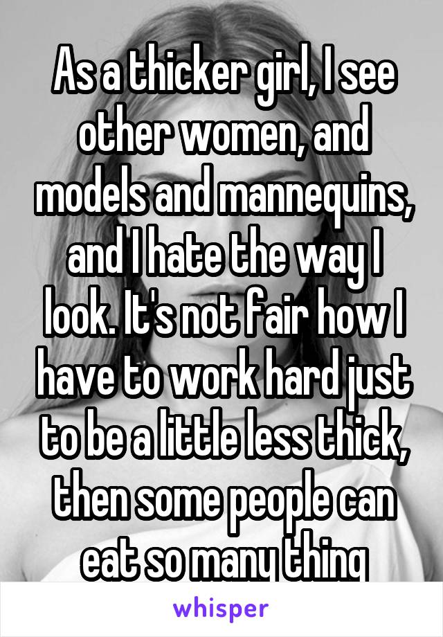 As a thicker girl, I see other women, and models and mannequins, and I hate the way I look. It's not fair how I have to work hard just to be a little less thick, then some people can eat so many thing