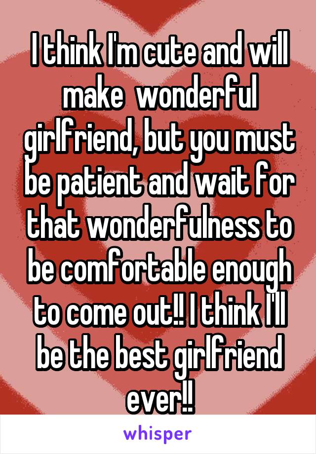 I think I'm cute and will make  wonderful girlfriend, but you must be patient and wait for that wonderfulness to be comfortable enough to come out!! I think I'll be the best girlfriend ever!!