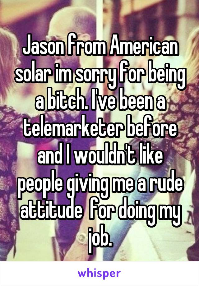 Jason from American solar im sorry for being a bitch. I've been a telemarketer before and I wouldn't like people giving me a rude attitude  for doing my job.