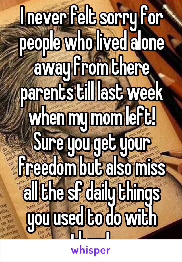 I never felt sorry for people who lived alone away from there parents till last week when my mom left! Sure you get your freedom but also miss all the sf daily things you used to do with them! 