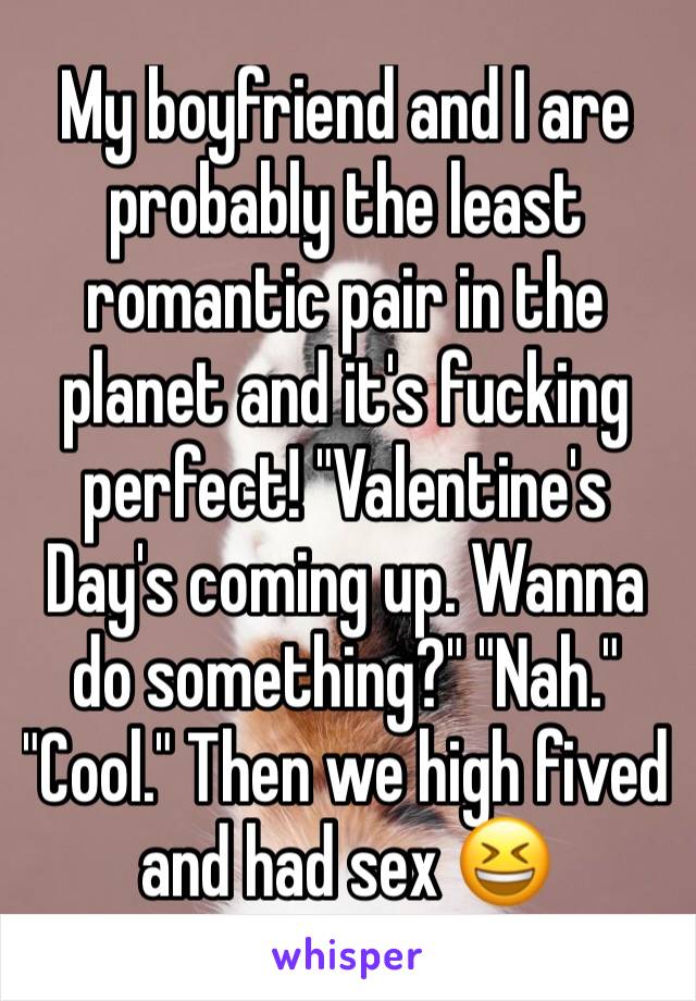 My boyfriend and I are probably the least romantic pair in the planet and it's fucking perfect! "Valentine's Day's coming up. Wanna do something?" "Nah." "Cool." Then we high fived and had sex 😆