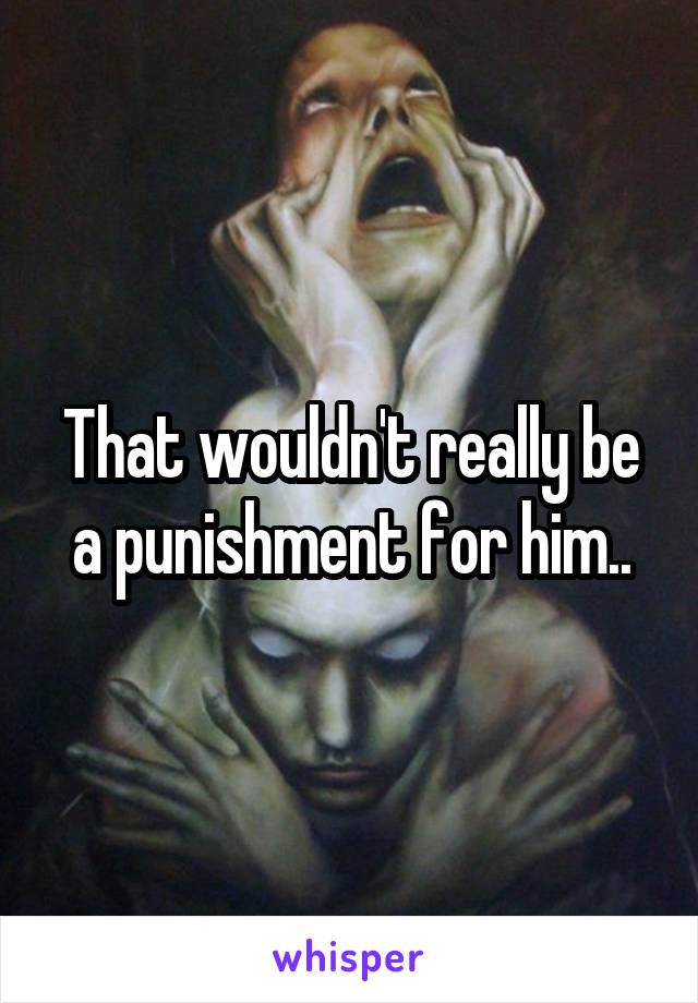 That wouldn't really be a punishment for him..