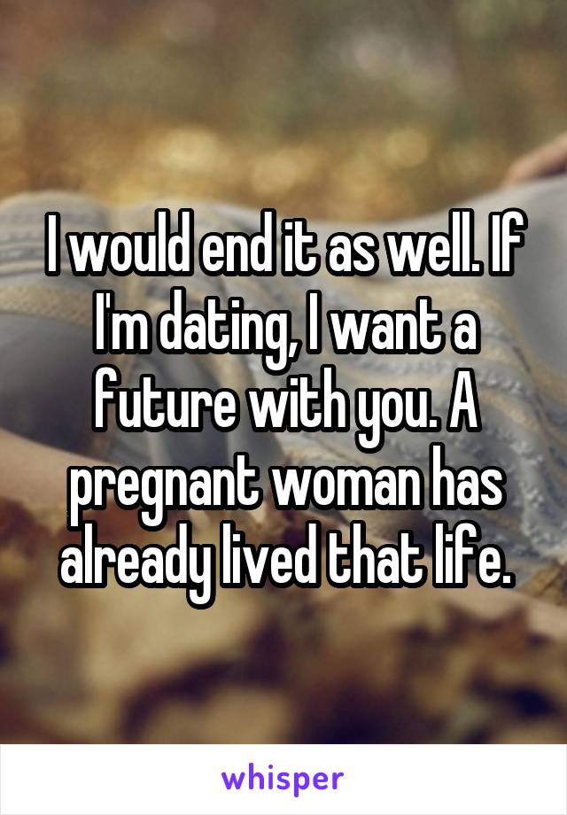 I would end it as well. If I'm dating, I want a future with you. A pregnant woman has already lived that life.