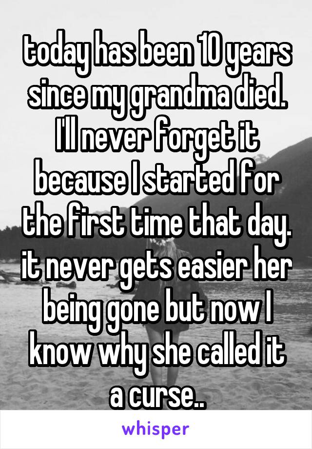 today has been 10 years since my grandma died. I'll never forget it because I started for the first time that day. it never gets easier her being gone but now I know why she called it a curse..