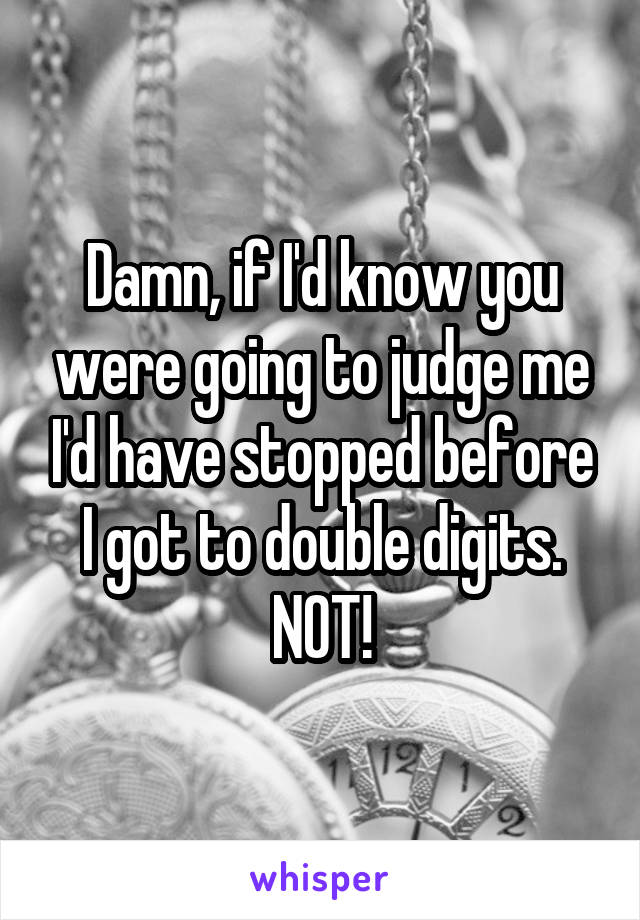 Damn, if I'd know you were going to judge me I'd have stopped before I got to double digits.
NOT!