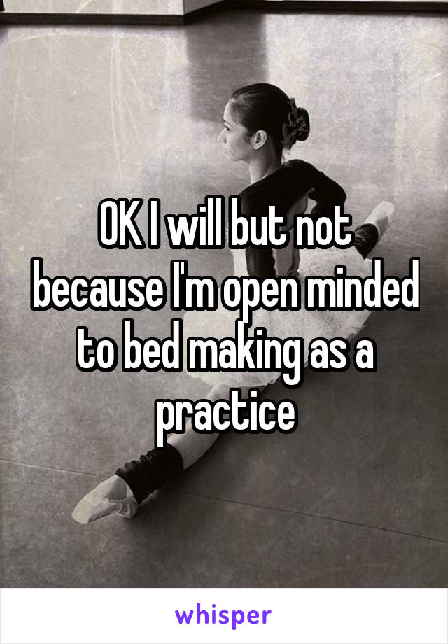 OK I will but not because I'm open minded to bed making as a practice