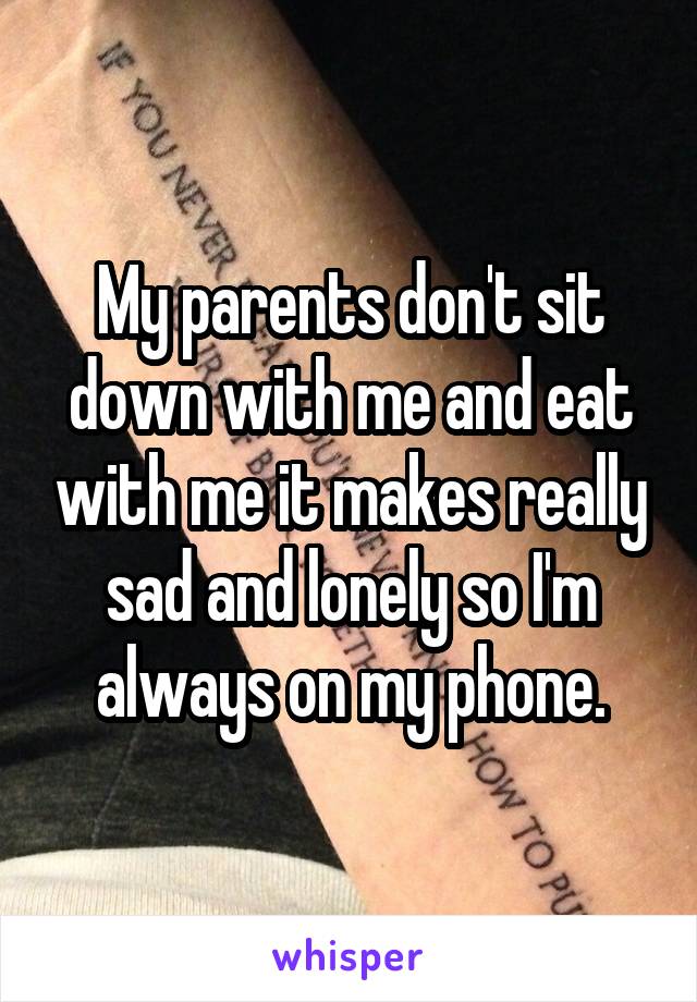 My parents don't sit down with me and eat with me it makes really sad and lonely so I'm always on my phone.