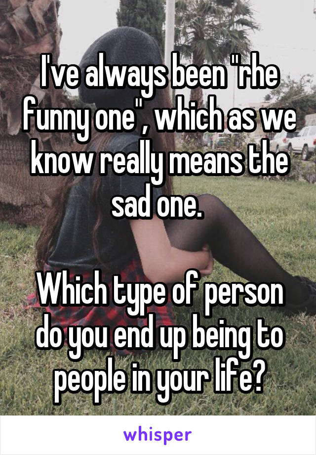 I've always been "rhe funny one", which as we know really means the sad one. 

Which type of person do you end up being to people in your life?