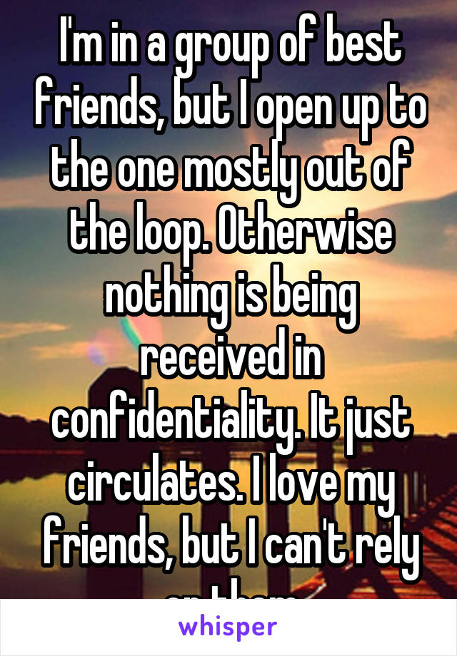 I'm in a group of best friends, but I open up to the one mostly out of the loop. Otherwise nothing is being received in confidentiality. It just circulates. I love my friends, but I can't rely on them