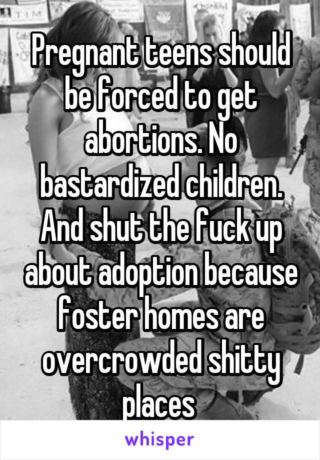 Pregnant teens should be forced to get abortions. No bastardized children. And shut the fuck up about adoption because foster homes are overcrowded shitty places 