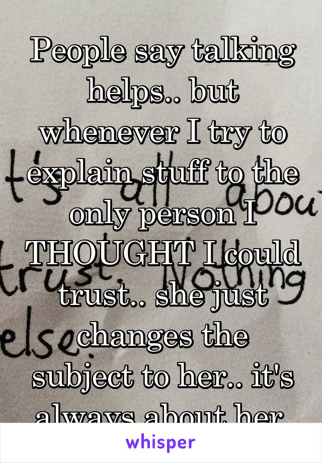 People say talking helps.. but whenever I try to explain stuff to the only person I THOUGHT I could trust.. she just changes the subject to her.. it's always about her.