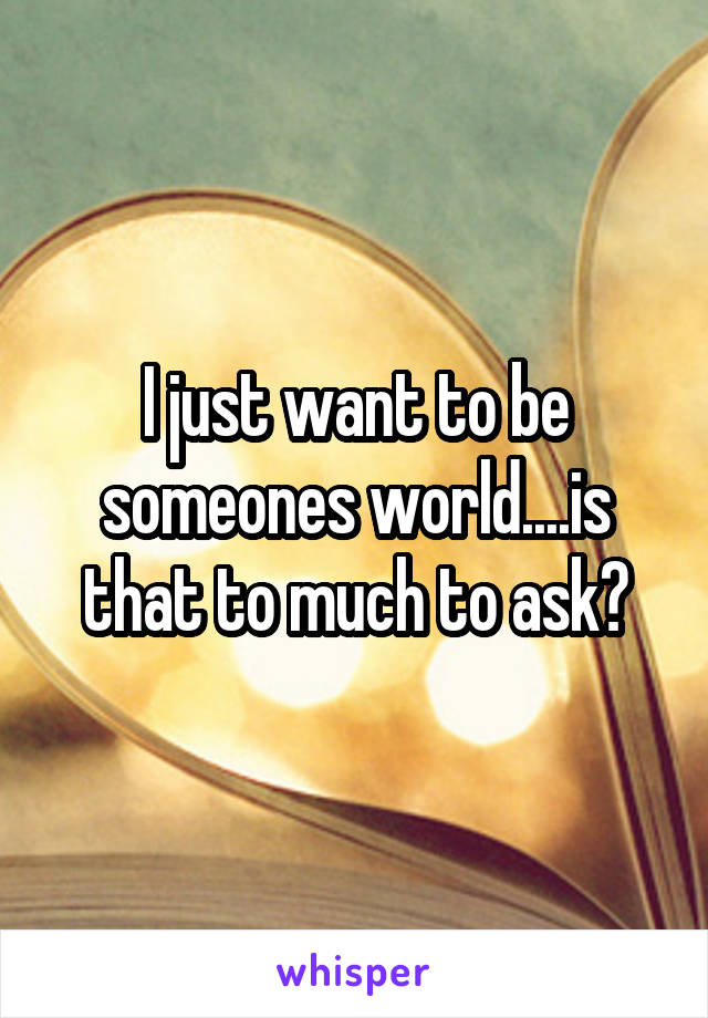 I just want to be someones world....is that to much to ask?