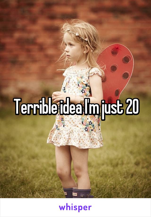 Terrible idea I'm just 20