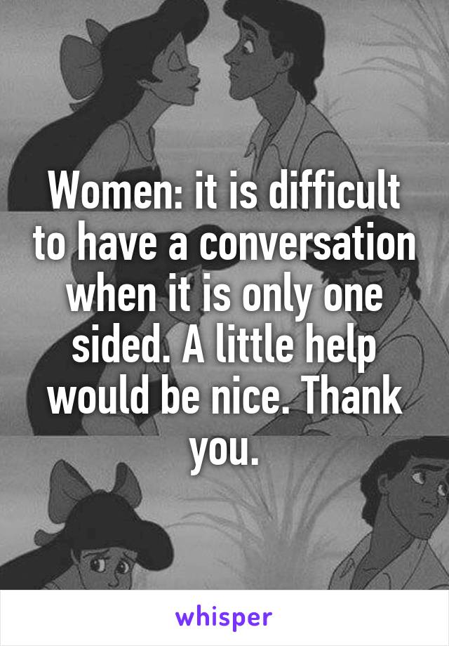 Women: it is difficult to have a conversation when it is only one sided. A little help would be nice. Thank you.