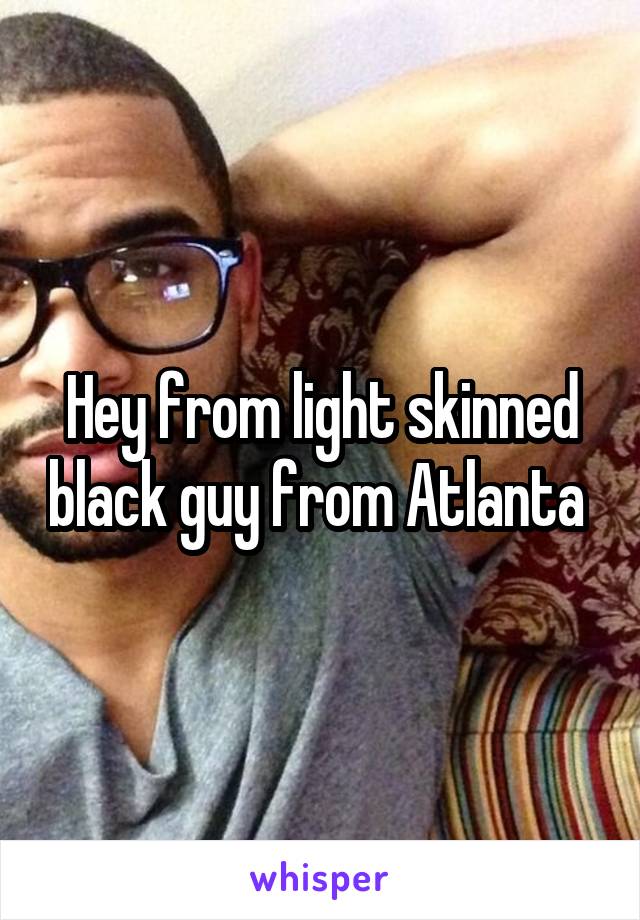 Hey from light skinned black guy from Atlanta 