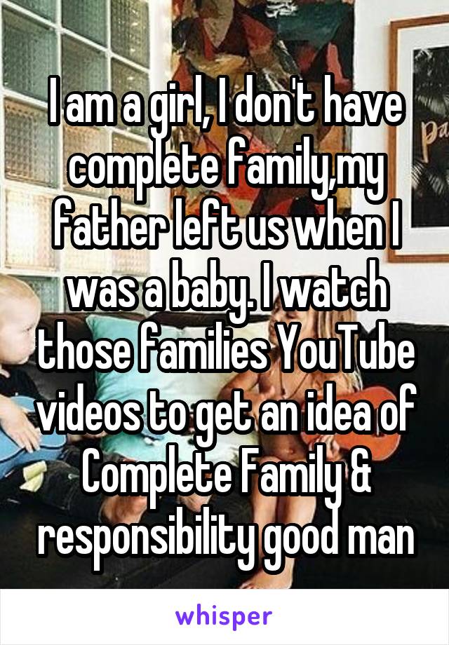 I am a girl, I don't have complete family,my father left us when I was a baby. I watch those families YouTube videos to get an idea of Complete Family & responsibility good man