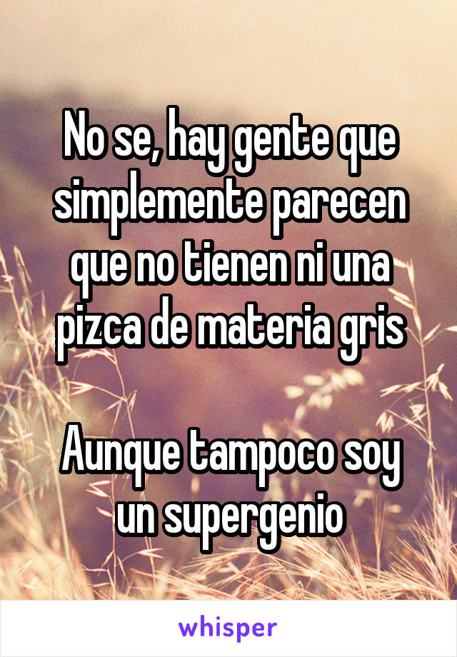 No se, hay gente que simplemente parecen que no tienen ni una pizca de materia gris

Aunque tampoco soy un supergenio