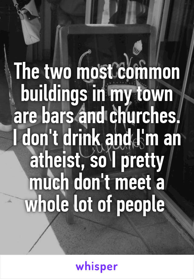 The two most common buildings in my town are bars and churches. I don't drink and I'm an atheist, so I pretty much don't meet a whole lot of people 