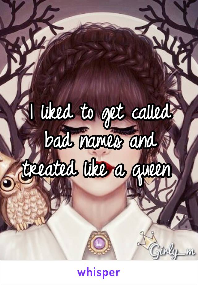 I liked to get called bad names and treated like a queen 